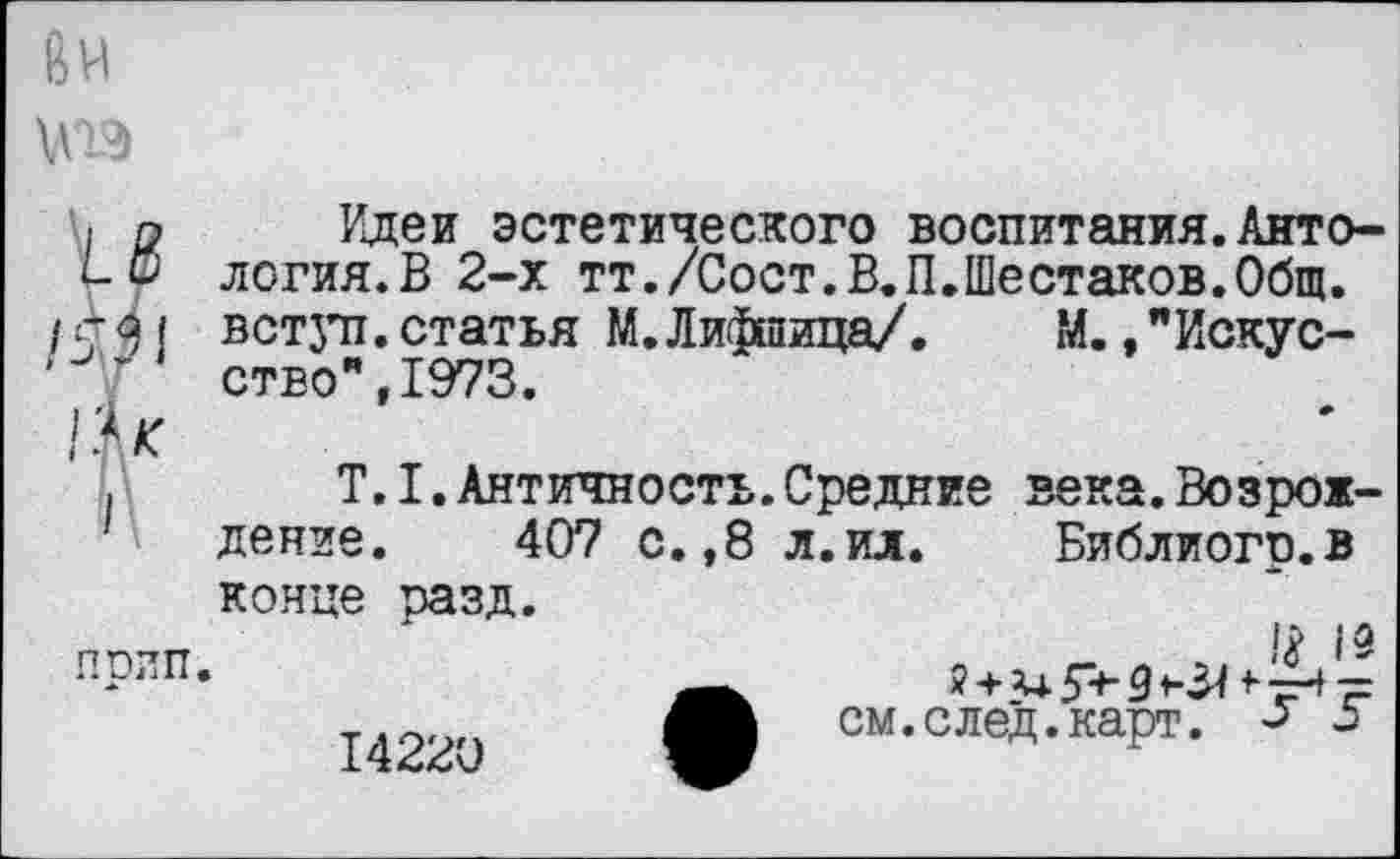 ﻿Ви
и Идеи эстетического воспитания.Анто-логия.В 2-х тт./Сост.В.П.Шестаков.Общ.
/ 4 <21 вступ. статья М. Лифпица/. М., "Искус-
'	ство",1973.
,	Т.1.Античность.Средние века.Возрож-
дение. 407 с.,8 л.ил. Библиогр.в
конце разд, прип.
14220
1# 13
?+3+ 5+- 9	+• тН ■=
см.след.карт. «ь